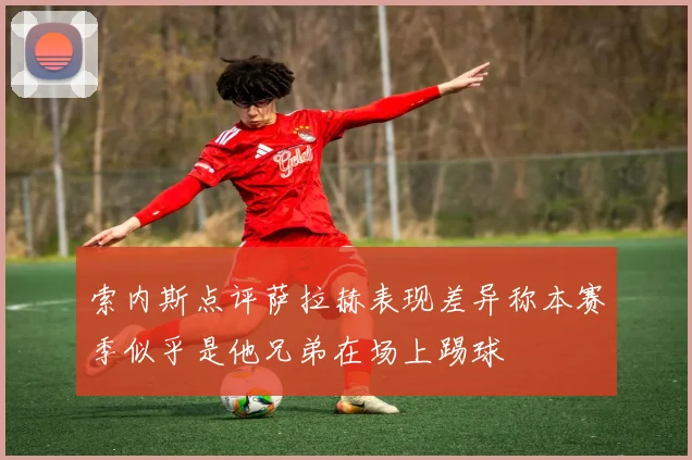 索内斯点评萨拉赫表现差异称本赛季似乎是他兄弟在场上踢球