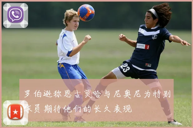 罗伯逊称恩古莫哈与尼奥尼为特别球员期待他们的长久表现