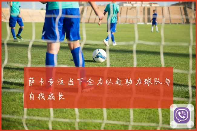 萨卡专注当下全力以赴助力球队与自我成长