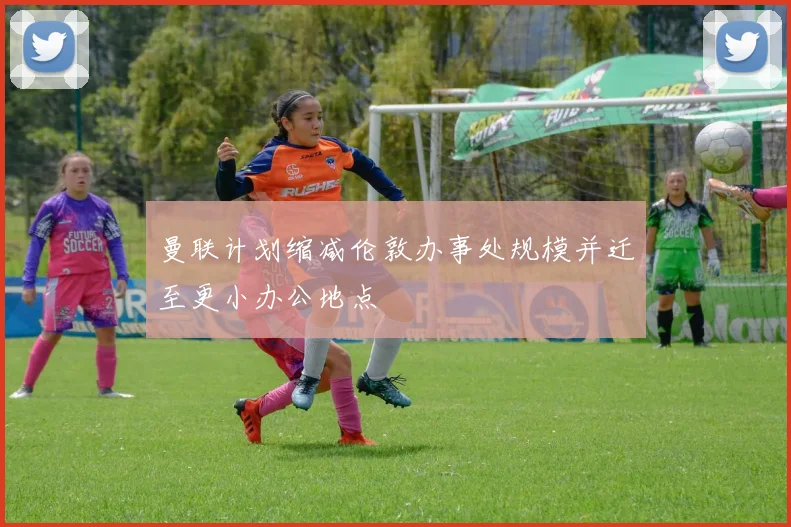 曼联计划缩减伦敦办事处规模并迁至更小办公地点