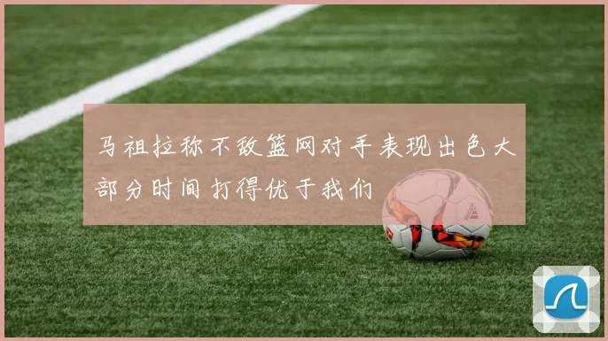 马祖拉称不敌篮网对手表现出色大部分时间打得优于我们