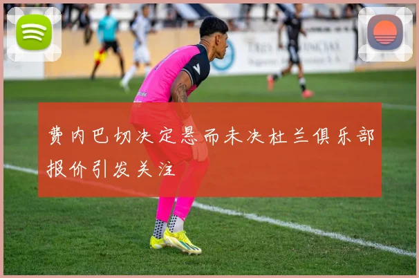 费内巴切决定悬而未决杜兰俱乐部报价引发关注