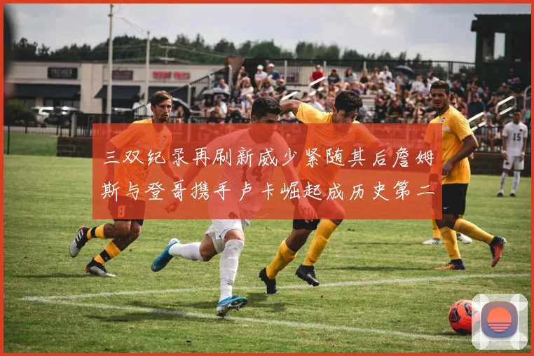 三双纪录再刷新威少紧随其后詹姆斯与登哥携手卢卡崛起成历史第二