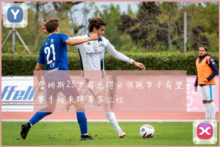詹姆斯25岁前总得分领跑华子有望赛季结束跻身第三位