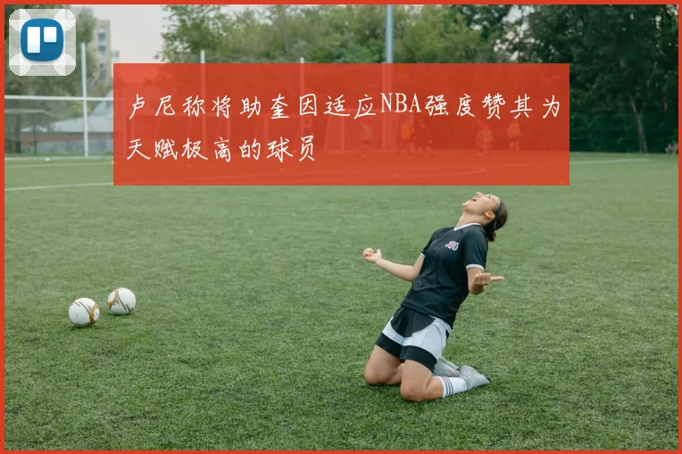 卢尼称将助奎因适应NBA强度赞其为天赋极高的球员