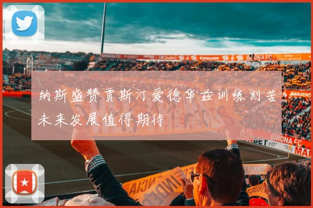 纳斯盛赞贾斯汀爱德华兹训练刻苦未来发展值得期待