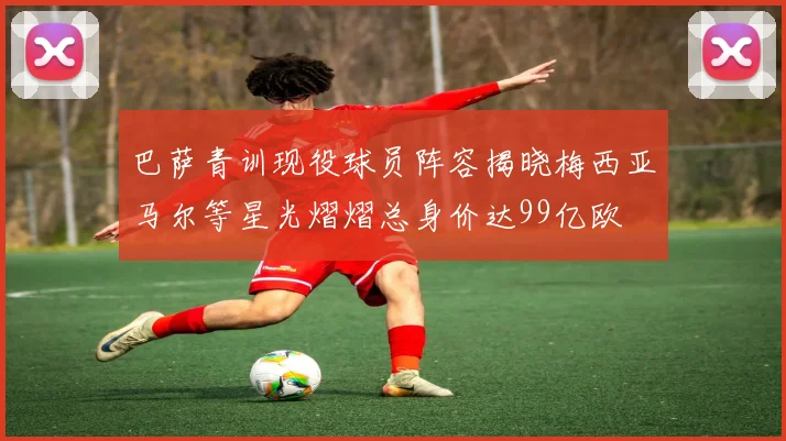 巴萨青训现役球员阵容揭晓梅西亚马尔等星光熠熠总身价达99亿欧