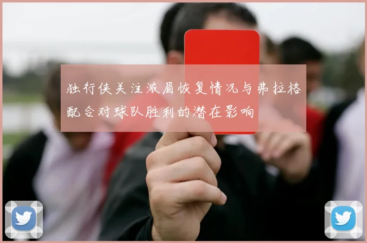 独行侠关注浓眉恢复情况与弗拉格配合对球队胜利的潜在影响