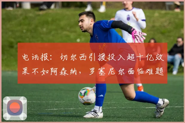 电讯报：切尔西引援投入超十亿效果不如阿森纳，罗塞尼尔面临难题