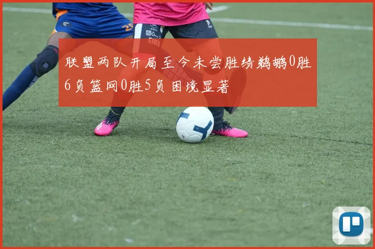 联盟两队开局至今未尝胜绩鹈鹕0胜6负篮网0胜5负困境显著