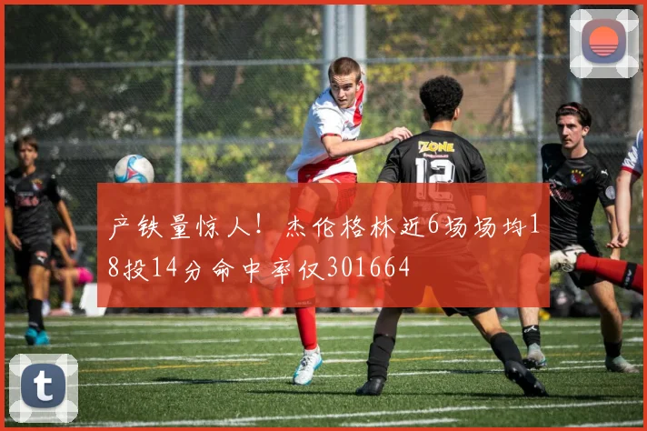 产铁量惊人！杰伦格林近6场场均18投14分命中率仅301664