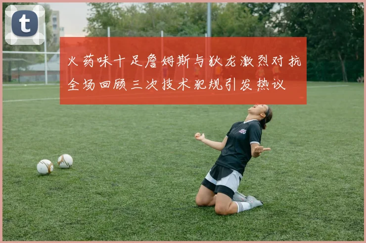 火药味十足詹姆斯与狄龙激烈对抗全场回顾三次技术犯规引发热议