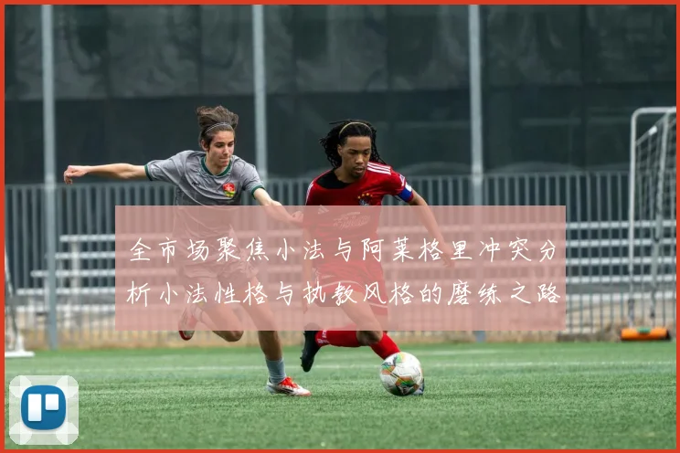 全市场聚焦小法与阿莱格里冲突分析小法性格与执教风格的磨练之路
