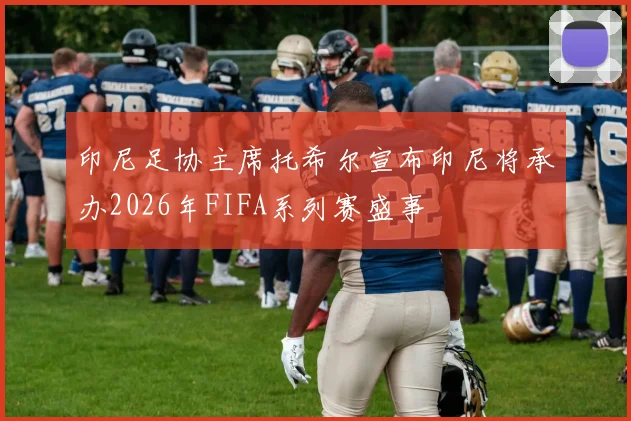 印尼足协主席托希尔宣布印尼将承办2026年FIFA系列赛盛事