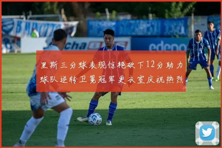 里斯三分球表现惊艳砍下12分助力球队逆转卫冕冠军更衣室庆祝热烈