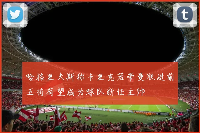 哈格里夫斯称卡里克若带曼联进前五将有望成为球队新任主帅