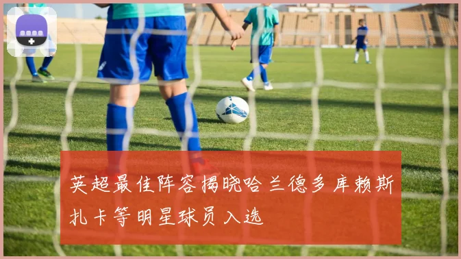 英超最佳阵容揭晓哈兰德多库赖斯扎卡等明星球员入选