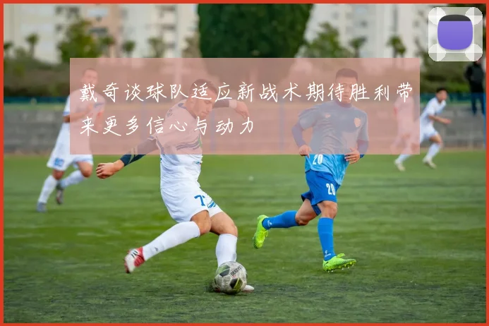 戴奇谈球队适应新战术期待胜利带来更多信心与动力
