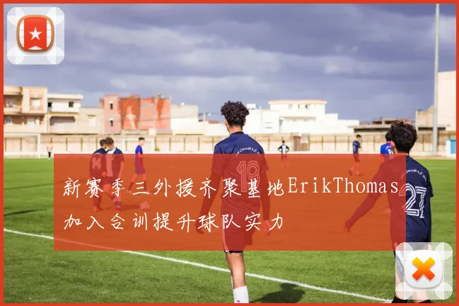 新赛季三外援齐聚基地ErikThomas加入合训提升球队实力
