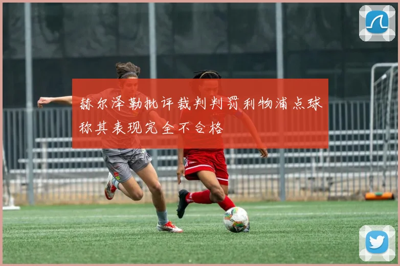 赫尔泽勒批评裁判判罚利物浦点球称其表现完全不合格